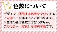 色数について：デザインで使用する色数を少なくすると安価にて制作することが出来ます。※生地の色は色数には含みません。フルカラー（写真）も印刷可能です。